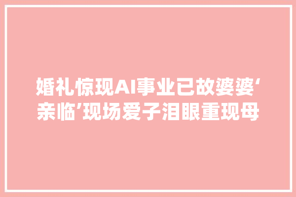 婚礼惊现AI事业已故婆婆‘亲临’现场爱子泪眼重现母爱光辉_技巧_人工智能 科技快讯