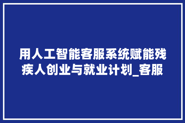 用人工智能客服系统赋能残疾人创业与就业计划_客服_人工智能 文字写作