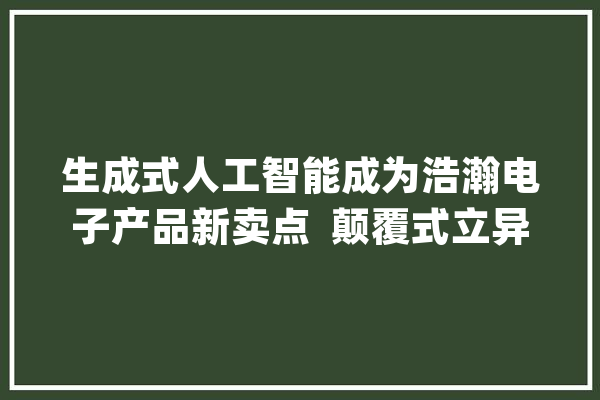 生成式人工智能成为浩瀚电子产品新卖点  颠覆式立异照样“炒冷饭”？_帮你_人工智能