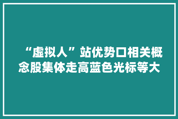 “虚拟人”站优势口相关概念股集体走高蓝色光标等大年夜涨_主播_主持人 文字写作