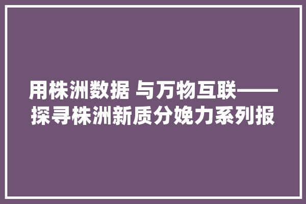 用株洲数据 与万物互联——探寻株洲新质分娩力系列报道之一_株洲_数据