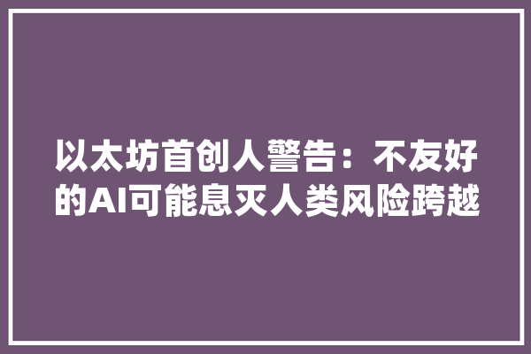 以太坊首创人警告：不友好的AI可能息灭人类风险跨越第三次世界大年夜战_人工智能_人类 绘影字幕
