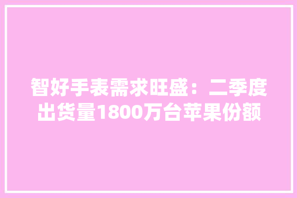 智好手表需求旺盛：二季度出货量1800万台苹果份额稳居榜首_全球_装备 云服务