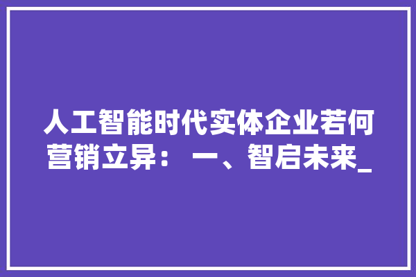 人工智能时代实体企业若何营销立异： 一、智启未来_人工智能_企业 智能问答