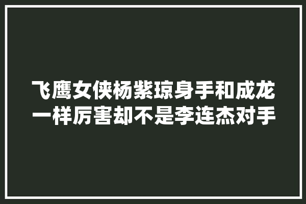 飞鹰女侠杨紫琼身手和成龙一样厉害却不是李连杰对手_技击_成龙 智能问答