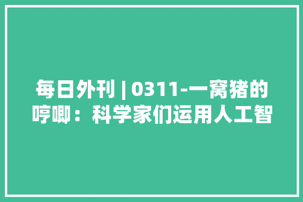 每日外刊 | 0311-一窝猪的哼唧：科学家们运用人工智能解读猪言猪语_人工智能_围场 AI快讯
