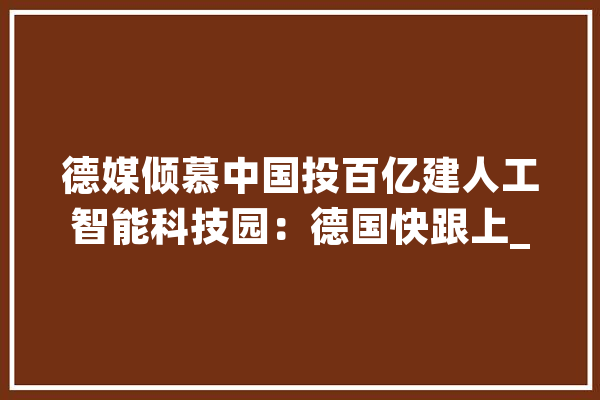 德媒倾慕中国投百亿建人工智能科技园：德国快跟上_人工智能_中国 智能写作