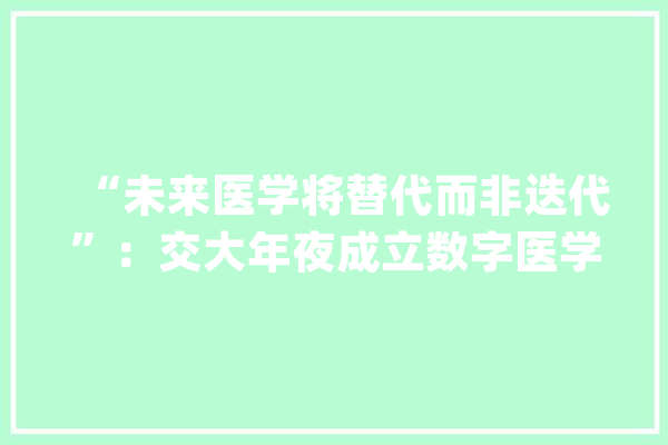 “未来医学将替代而非迭代”：交大年夜成立数字医学研究院多位院士专家加盟_医学_数字 绘影字幕