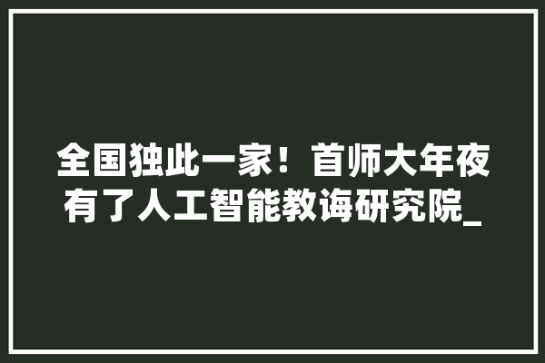 全国独此一家！首师大年夜有了人工智能教诲研究院_互联网_人工智能 文字写作