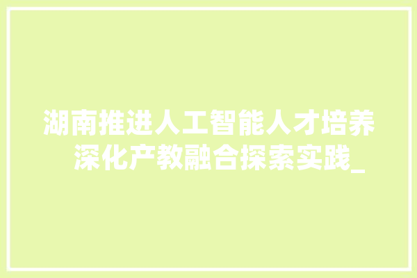 湖南推进人工智能人才培养   深化产教融合探索实践_腾讯_人工智能 科技快讯