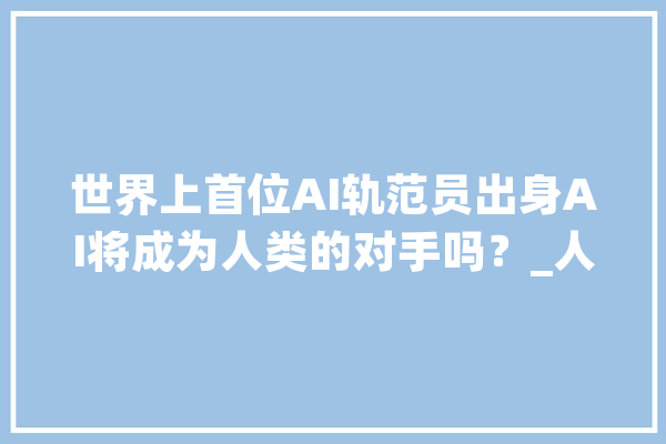 世界上首位AI轨范员出身AI将成为人类的对手吗？_人类_人才