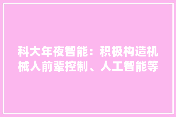 科大年夜智能：积极构造机械人前辈控制、人工智能等核心技能研发经由进程大年夜数据为客户供应智能运维和智能治理_智能_产物 智能写作