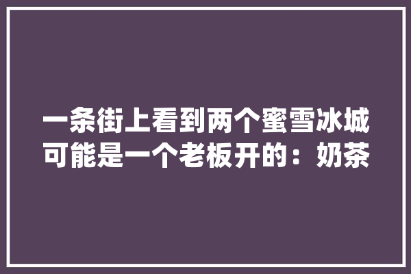 一条街上看到两个蜜雪冰城可能是一个老板开的：奶茶店加盟“天天百人面试”品牌大年夜战内卷成风_冰城_奶茶 绘影字幕