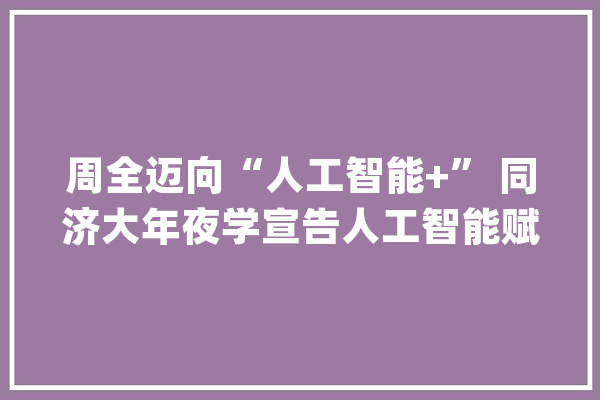 周全迈向“人工智能+” 同济大年夜学宣告人工智能赋能学科立异成长行动计划_同济年夜学_人工智能 智能写作