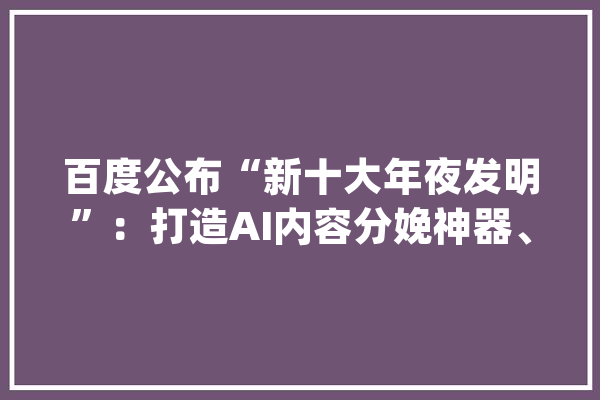 百度公布“新十大年夜发明”：打造AI内容分娩神器、进级无人车避障能力_技巧_模子 云服务