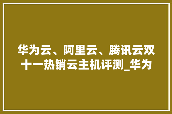 华为云、阿里云、腾讯云双十一热销云主机评测_华为_主机