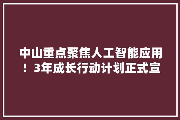 中山重点聚焦人工智能应用！3年成长行动计划正式宣告_人工智能_家当 AI简讯
