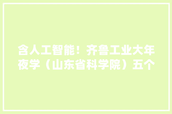 含人工智能！齐鲁工业大年夜学（山东省科学院）五个新兴本科专业宣告_区块_山东省 智能写作
