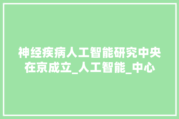 神经疾病人工智能研究中央在京成立_人工智能_中心 科技快讯