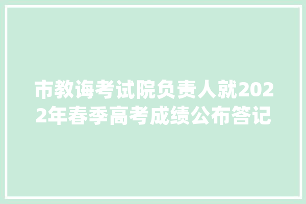 市教诲考试院负责人就2022年春季高考成绩公布答记者问_春季_考生 智能写作