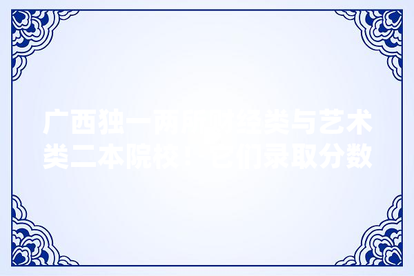 广西独一两所财经类与艺术类二本院校！它们录取分数是若干_广西_校区