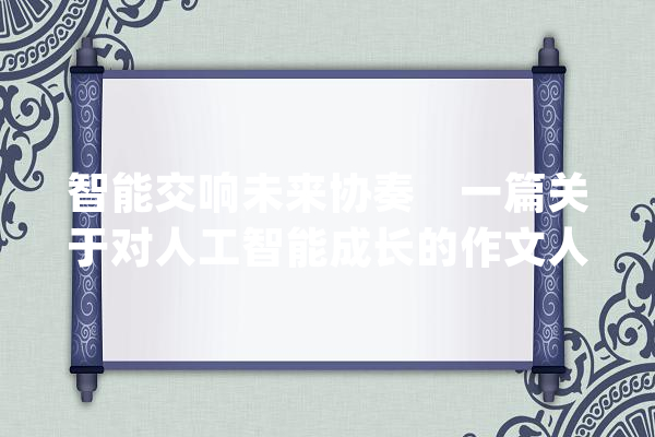 智能交响未来协奏    一篇关于对人工智能成长的作文人工智能_人类_的是 文字写作