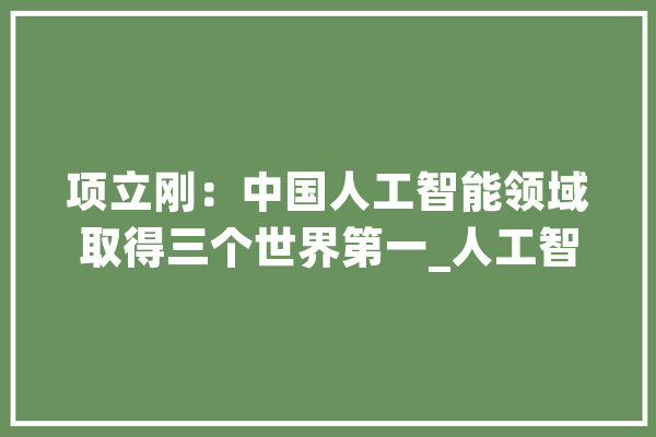 项立刚：中国人工智能领域取得三个世界第一_人工智能_最后 AI简讯