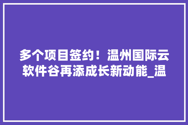 多个项目签约！温州国际云软件谷再添成长新动能_温州_项目 智能助手