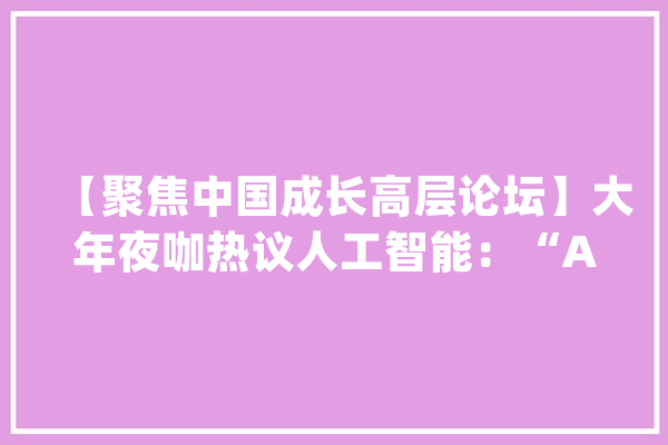【聚焦中国成长高层论坛】大年夜咖热议人工智能：“AI+”成趋势_中国_人工智能 文字写作