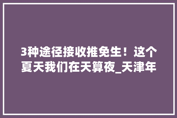 3种途径接收推免生！这个夏天我们在天算夜_天津年夜学_夏令营
