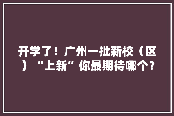 开学了！广州一批新校（区）“上新”你最期待哪个？_校区_广州市