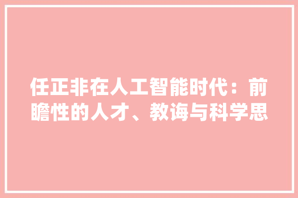 任正非在人工智能时代：前瞻性的人才、教诲与科学思虑_华为_人才 科技快讯