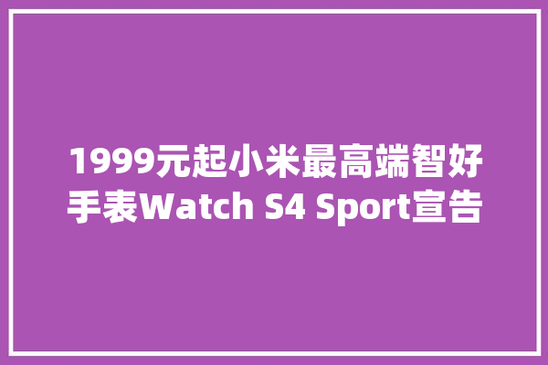 1999元起小米最高端智好手表Watch S4 Sport宣告_双频_峰值