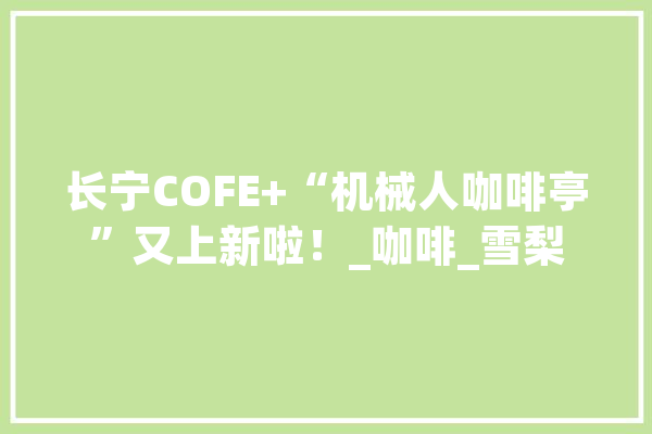 长宁COFE+“机械人咖啡亭”又上新啦！_咖啡_雪梨