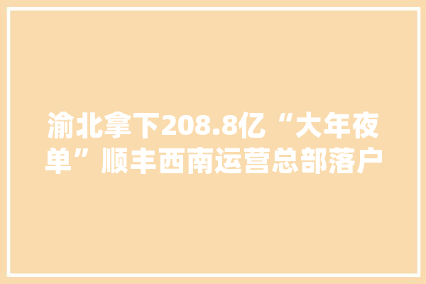 渝北拿下208.8亿“大年夜单”顺丰西南运营总部落户_渝北_家当 云服务