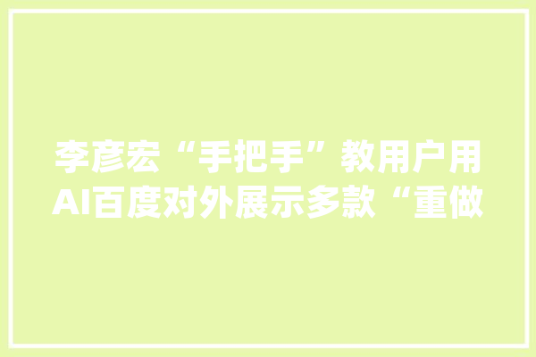 李彦宏“手把手”教用户用AI百度对外展示多款“重做”的新产品_模子_组件 智能写作