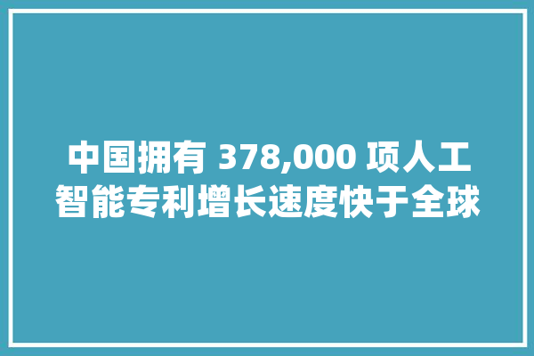 中国拥有 378,000 项人工智能专利增长速度快于全球平均水平_中国_国度常识产权局 文字写作