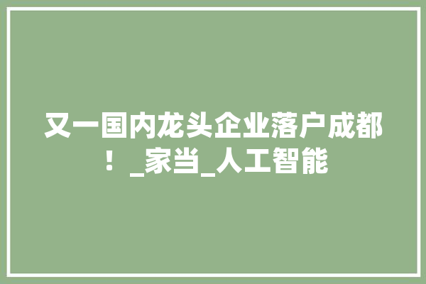 又一国内龙头企业落户成都!_家当_人工智能 绘影字幕 又一国内龙头企业落户成都!_家当_人工智能 绘影字幕