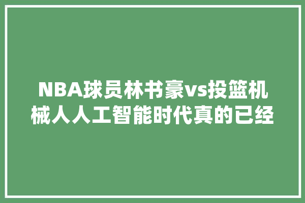NBA球员林书豪vs投篮机械人人工智能时代真的已经来了吗？_人工智能_机械人