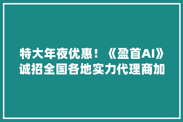 特大年夜优惠！《盈首AI》诚招全国各地实力代理商加盟_全主动_中国 计算机