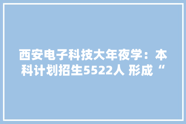 西安电子科技大年夜学：本科计划招生5522人 形成“9+5+2”大年夜类招生特色_专业_年夜类 AI快讯
