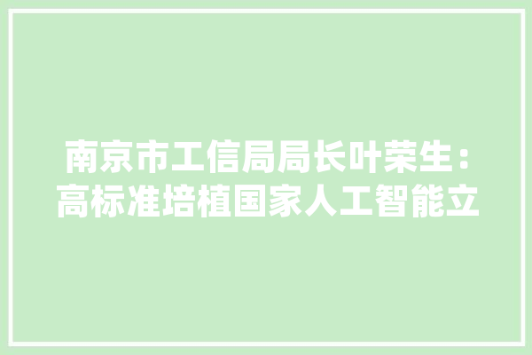 南京市工信局局长叶荣生：高标准培植国家人工智能立异应用先导区_人工智能_家当 AI简讯