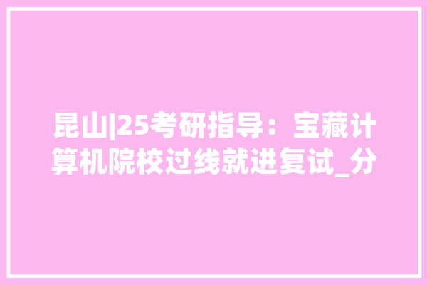 昆山|25考研指导：宝藏计算机院校过线就进复试_分数线_复试 AI简讯
