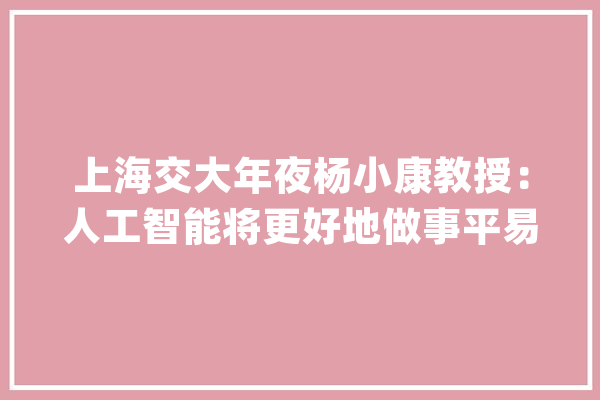 上海交大年夜杨小康教授：人工智能将更好地做事平易近生_人工智能_人类 智能助手