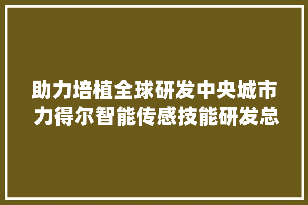 助力培植全球研发中央城市 力得尔智能传感技能研发总部正式启动_全球_中心