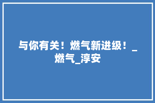 与你有关！燃气新进级！_燃气_淳安