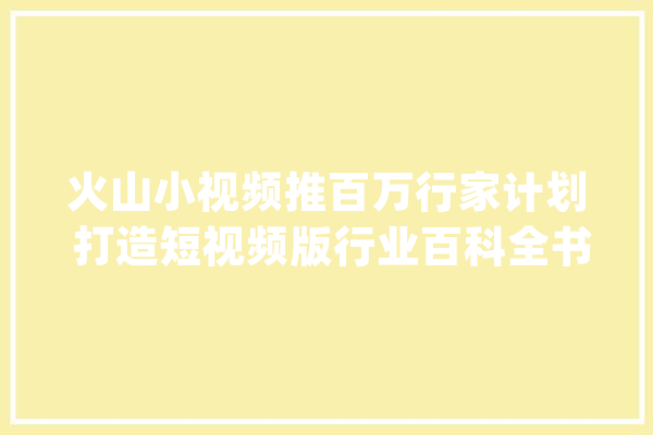火山小视频推百万行家计划 打造短视频版行业百科全书_火山_内行