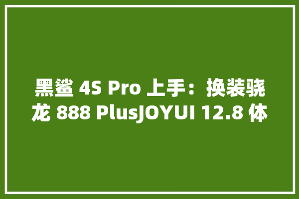 黑鲨 4S Pro 上手：换装骁龙 888 PlusJOYUI 12.8 体验再进级_游戏_手机 计算机