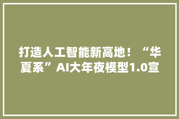 打造人工智能新高地！“华夏系”AI大年夜模型1.0宣告_华夏_人工智能