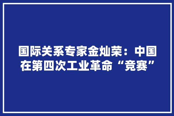 国际关系专家金灿荣：中国在第四次工业革命“竞赛”中胜算大年夜_工业革命_中国 AI快讯